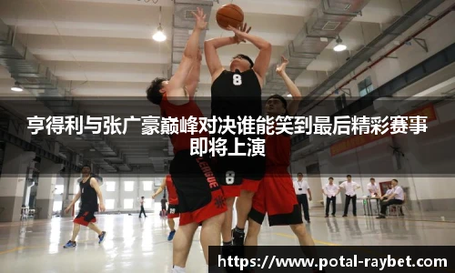 亨得利与张广豪巅峰对决谁能笑到最后精彩赛事即将上演