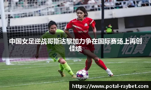 中国女足迎战哥斯达黎加力争在国际赛场上再创佳绩